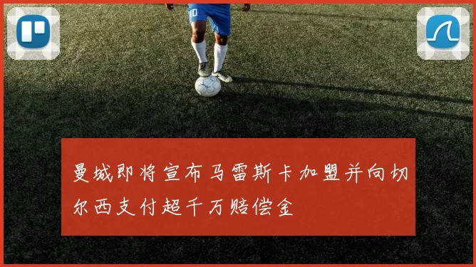 曼城即将宣布马雷斯卡加盟并向切尔西支付超千万赔偿金