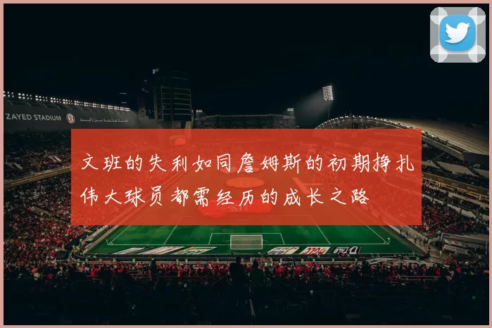 文班的失利如同詹姆斯的初期挣扎伟大球员都需经历的成长之路