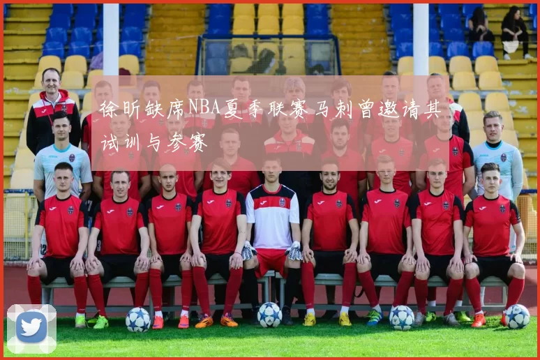 徐昕缺席NBA夏季联赛马刺曾邀请其试训与参赛