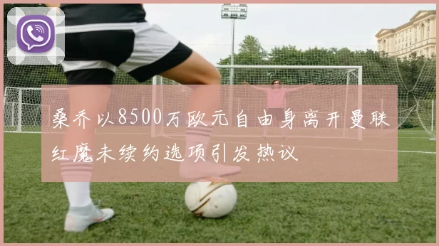 桑乔以8500万欧元自由身离开曼联红魔未续约选项引发热议