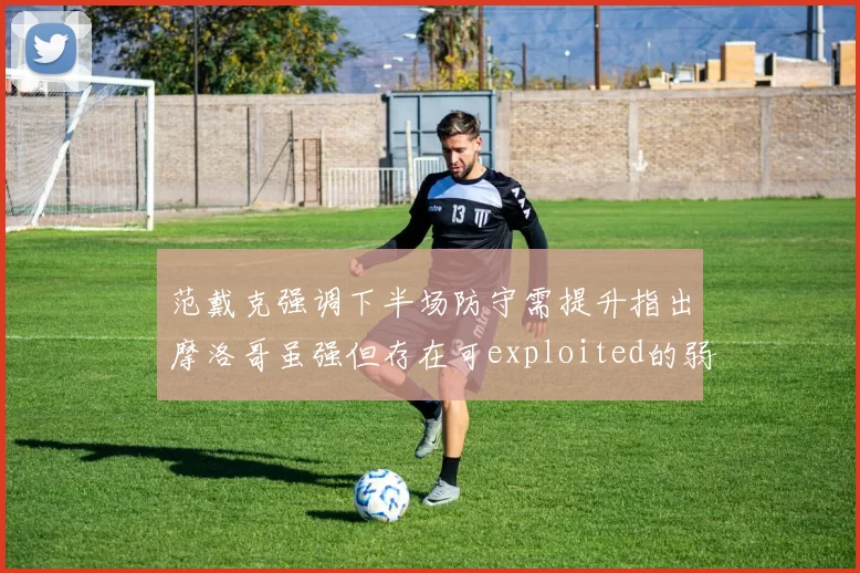 范戴克强调下半场防守需提升指出摩洛哥虽强但存在可exploited的弱点